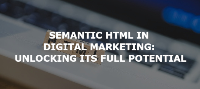 Semantic HTML in Digital Marketing: Unlocking its Full Potential